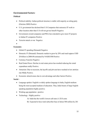 Environmental Factors:
Political

   •   Political stability: Indian political structure is stable with majority as ruling party
       (Election 2009) Positive
   •   U.S. government has declared that U.S Companies that outsource IT work to
       other location other than U.S will not get tax benefit Negative
   •   Government owned companies and PSUs have decided to give more IT projects
       to Indian IT companies Positive
   •   Terrorist attack or war Negative
   •
Economic:
   •   Global IT spending (Demand) Negative
   •   Domestic IT (Demand): Domestic market to grow by 20% and reach approx USD
       20 billion in 2008-09-estimated by NASSCOM Positive
   •   Currency Function Negative
   •   Real Estate Prices: Decline in real estate prices has resulted reducing the rental
       expenditure midly Positive.
   •   Attraction: Due to recession, the layoffs and job-cuts have resulted in low attrition
       rate Midly Positive.
   •   Economic attractiveness due to cost advantage and other factors Positive.
Social :
   •   Language spoken: English is widely spoken language in India, English medium
       being the most accepted medium of education. Thus, India boasts of large English
       speaking population highly positive.
   •   Working age population –positive
   •   Technology : Highly positive
                   A) India has the world’s lowest call rates (1-2US cents
                   B) Expected to have total subscriber base of about 500 million by 201




                                                                                             55
 