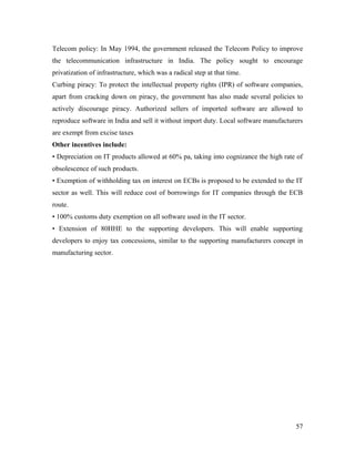 Telecom policy: In May 1994, the government released the Telecom Policy to improve
the telecommunication infrastructure in India. The policy sought to encourage
privatization of infrastructure, which was a radical step at that time.
Curbing piracy: To protect the intellectual property rights (IPR) of software companies,
apart from cracking down on piracy, the government has also made several policies to
actively discourage piracy. Authorized sellers of imported software are allowed to
reproduce software in India and sell it without import duty. Local software manufacturers
are exempt from excise taxes
Other incentives include:
• Depreciation on IT products allowed at 60% pa, taking into cognizance the high rate of
obsolescence of such products.
• Exemption of withholding tax on interest on ECBs is proposed to be extended to the IT
sector as well. This will reduce cost of borrowings for IT companies through the ECB
route.
• 100% customs duty exemption on all software used in the IT sector.
• Extension of 80HHE to the supporting developers. This will enable supporting
developers to enjoy tax concessions, similar to the supporting manufacturers concept in
manufacturing sector.




                                                                                      57
 