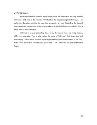 CONCLUSIONS:
         Software companies to move up the value chain, it is imperative that they become
Innovative and look at the business opportunities that intellectual property brings. This
calls for a Paradigm shift in the way these companies are run. Backed up by focused
initiatives from Management, knowledge worker will certain help to convert India from a
brain pool to innovation Hub.
         Software is an ever-expanding field. Every day newer fields are being created,
older ones upgraded. This is what makes the study of Software’s both interesting and
challenging Experts spent sleepless nights trying to keep pace with the latest in the field,
but a newer application would always elude them .That’s where the fun ends and the toil
begins




                                                                                         58
 