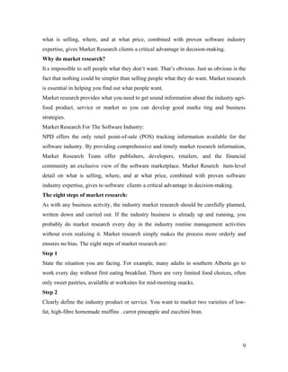 what is selling, where, and at what price, combined with proven software industry
expertise, gives Market Research clients a critical advantage in decision-making.
Why do market research?
It.s impossible to sell people what they don’t want. That’s obvious. Just as obvious is the
fact that nothing could be simpler than selling people what they do want. Market research
is essential in helping you find out what people want.
Market research provides what you need to get sound information about the industry agri-
food product, service or market so you can develop good marke ting and business
strategies.
Market Research For The Software Industry:
NPD offers the only retail point-of-sale (POS) tracking information available for the
software industry. By providing comprehensive and timely market research information,
Market Research Team offer publishers, developers, retailers, and the financial
community an exclusive view of the software marketplace. Market Reserch item-level
detail on what is selling, where, and at what price, combined with proven software
industry expertise, gives to software clients a critical advantage in decision-making.
The eight steps of market research:
As with any business activity, the industry market research should be carefully planned,
written down and carried out. If the industry business is already up and running, you
probably do market research every day in the industry routine management activities
without even realizing it. Market research simply makes the process more orderly and
ensures no bias. The eight steps of market research are:
Step 1
State the situation you are facing. For example, many adults in southern Alberta go to
work every day without first eating breakfast. There are very limited food choices, often
only sweet pastries, available at worksites for mid-morning snacks.
Step 2
Clearly define the industry product or service. You want to market two varieties of low-
fat, high-fibre homemade muffins . carrot pineapple and zucchini bran.




                                                                                         9
 