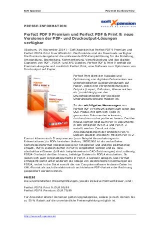 Soft Xpansion Powered by eknow-how
http://www.soft-xpansion.de
PRESSE-INFORMATION
Perfect PDF 9 Premium und Perfect PDF & Print 9: neue
Versionen der PDF- und Druckoutput-Lösungen
verfügbar
(Bochum, 14. November 2014) – Soft Xpansion hat Perfect PDF 9 Premium und
Perfect PDF & Print 9 veröffentlicht. Die Produkte sind als Downloads verfügbar.
Die Premium-Ausgabe ist die umfassende PDF-Komplettlösung für die Erstellung,
Umwandlung, Bearbeitung, Kommentierung, Verschlüsselung und das digitale
Signieren von PDF-, PDF/A- und XPS-Dateien. Perfect PDF & Print 9 enthält die
Premium-Ausgabe und zusätzlich Perfect Print, eine Software zum Optimieren von
Druckoutput auf Papier.
Perfect Print dient der Ausgabe und
Optimierung von digitalen Dokumenten aus
unterschiedlichen Quellanwendungen auf
Papier, wobei eine Vereinheitlichung des
Outputs (Layout, Fußnoten, Wasserzeichen
etc.) unabhängig von den
Druckmöglichkeiten der jeweiligen
Ursprungsanwendung möglich ist.
Zu den wichtigsten Neuerungen von
Perfect PDF 9 Premium gehört zum einen das
OCR-Modul, mit dem sich Texte in
gescannten Dokumenten erkennen,
durchsuchen und exportieren lassen. Darüber
hinaus können jetzt auch PDF/A-Dokumente
in den Versionen PDF/A-2 und PDF/A-3
erstellt werden. Damit wird der
Anwendungsbereich der erstellten PDF/A-
Dateien deutlich erweitert: Mit dem PDF/A-2-
Format können auch Transparenzen (zum Beispiel Hervorhebungen in
Präsentationen) in PDFs bestehen bleiben, JPEG2000 ist als verlustfreies
Kompressionsformat (beispielsweise für Fotografien und anderes Bildmaterial)
erlaubt, PDF/A-Dateien dürfen in PDF/A eingebettet werden und zu- bzw.
abschaltbare Ebenen (hilfreich beispielsweise in CAD-Zeichnungen) sind zulässsig.
PDF/A-3 erlaubt darüber hinaus, beliebige Dateien in PDF/A einzubetten. So
lassen sich auch Originaldokumente in PDF/A-3-Dateien ablegen. Das Format
ermöglicht somit unter anderem die Ablage von elektronischen Rechnungen als
PDF/A, wobei in der Datei sowohl die von Computersoftware lesbaren Daten im
XML-Format als auch die elektronisch archivierbare PDF-Variante der Rechnung
gespeichert werden können.
PREISE
Die unverbindlichen Preisempfehlungen, jeweils inklusive Mehrwertsteuer, sind:
Perfect PDF & Print 9: EUR 99,99
Perfect PDF 9 Premium: EUR 79,99
Für Anwender älterer Versionen gelten Upgradepreise, sodass je nach Version bis
zu 50 % Rabatt auf die unverbindliche Preisempfehlung möglich ist.
 