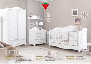 •Target Group: Girls and Boys •Segment: Baby •Age Group: 0-6 year old 
•Theme: White body, White lath and profiles, 
American Country, Avantgarde 
& Classical Style, Rich Details 
•Features: •Certificates: TÜV GS, TSE, E1 
Golden color details 
SOFTY 
 