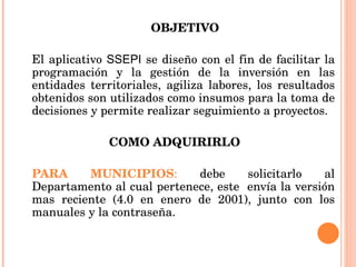   OBJETIVO El aplicativo  SSEPI  se diseño con el fin de facilitar la programación y la gestión de la inversión en las entidades territoriales, agiliza labores, los resultados obtenidos son utilizados como insumos para la toma de decisiones y permite realizar seguimiento a proyectos. COMO ADQUIRIRLO  PARA MUNICIPIOS :  debe solicitarlo al Departamento al cual pertenece, este  envía la versión mas reciente (4.0 en enero de 2001), junto con los manuales y la contraseña.  
