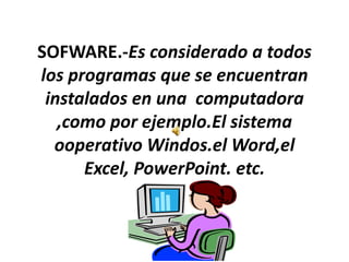 SOFWARE.-Es considerado a todos los programas que se encuentran instalados en una  computadora ,como por ejemplo.El sistema ooperativoWindos.elWord,el Excel, PowerPoint. etc. 