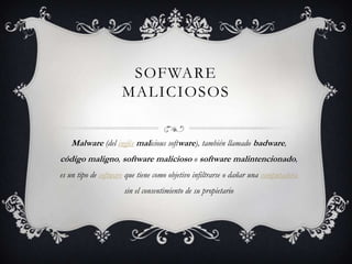 SOFWARE
                     MALICIOSOS


   Malware (del inglés malicious software), también llamado badware,
código maligno, software malicioso o software malintencionado,
es un tipo de software que tiene como objetivo infiltrarse o dañar una computadora
                      sin el consentimiento de su propietario
 