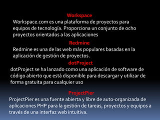 Workspace
 Workspace.com es una plataforma de proyectos para
 equipos de tecnología. Proporciona un conjunto de ocho
 proyectos orientados a las aplicaciones
                           Redmine
 Redmine es una de las web más populares basadas ​en la
 aplicación de gestión de proyectos.
                           dotProject
dotProject se ha lanzado como una aplicación de software de
código abierto que está disponible para descargar y utilizar de
forma gratuita para cualquier uso

                           ProjectPier
ProjectPier es una fuente abierta y libre de auto-organizada de
aplicaciones PHP para la gestión de tareas, proyectos y equipos a
través de una interfaz web intuitiva.
 