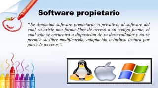 Software propietario
‘‘Se denomina software propietario, o privativo, al software del
cual no existe una forma libre de acceso a su código fuente, el
cual solo se encuentra a disposición de su desarrollador y no se
permite su libre modificación, adaptación o incluso lectura por
parte de terceros’’.
 