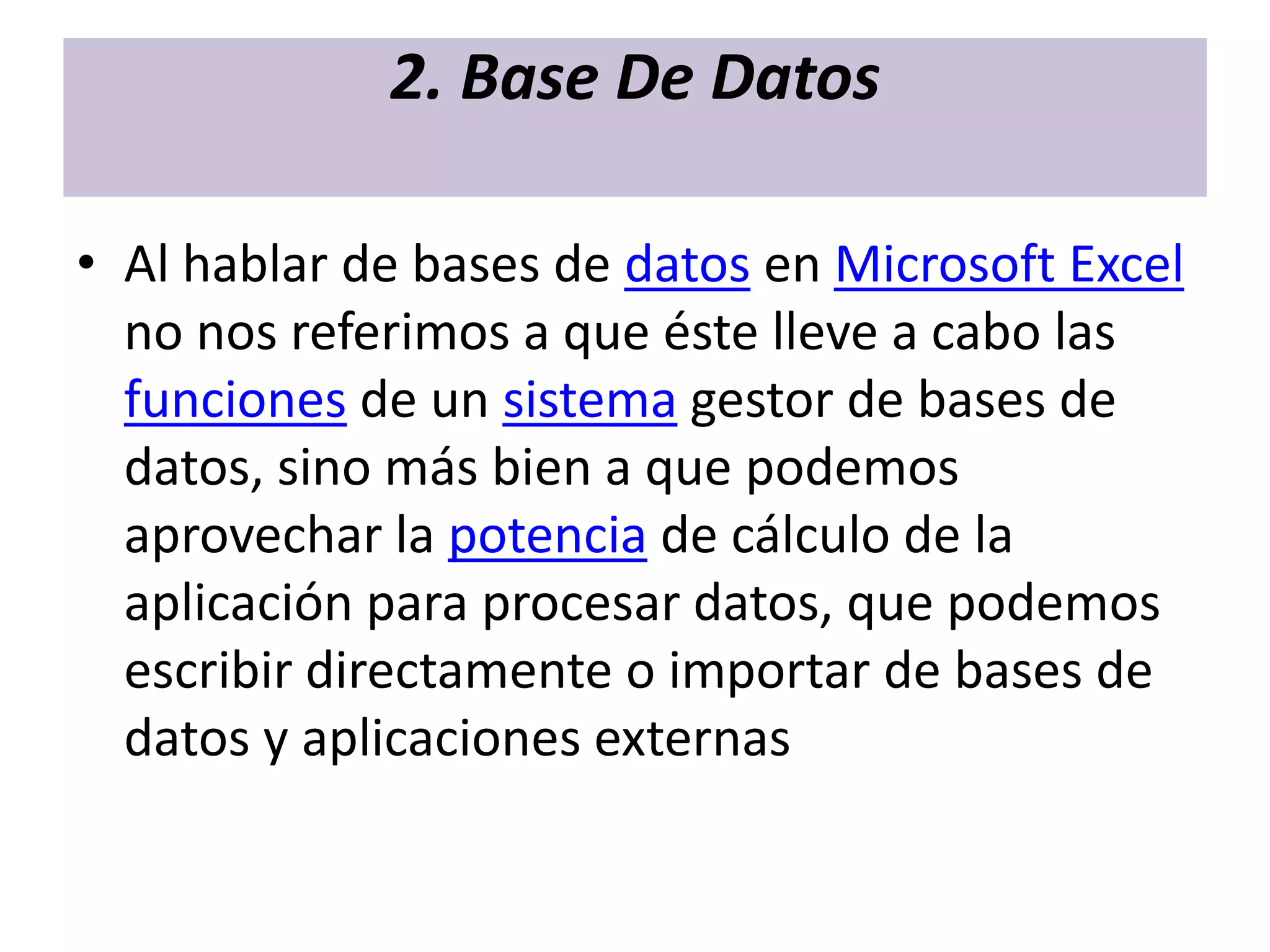 2. Base De Datos

• Al hablar de bases de datos en Microsoft Excel
  no nos referimos a que éste lleve a cabo las
  funciones de un sistema gestor de bases de
  datos, sino más bien a que podemos
  aprovechar la potencia de cálculo de la
  aplicación para procesar datos, que podemos
  escribir directamente o importar de bases de
  datos y aplicaciones externas
 