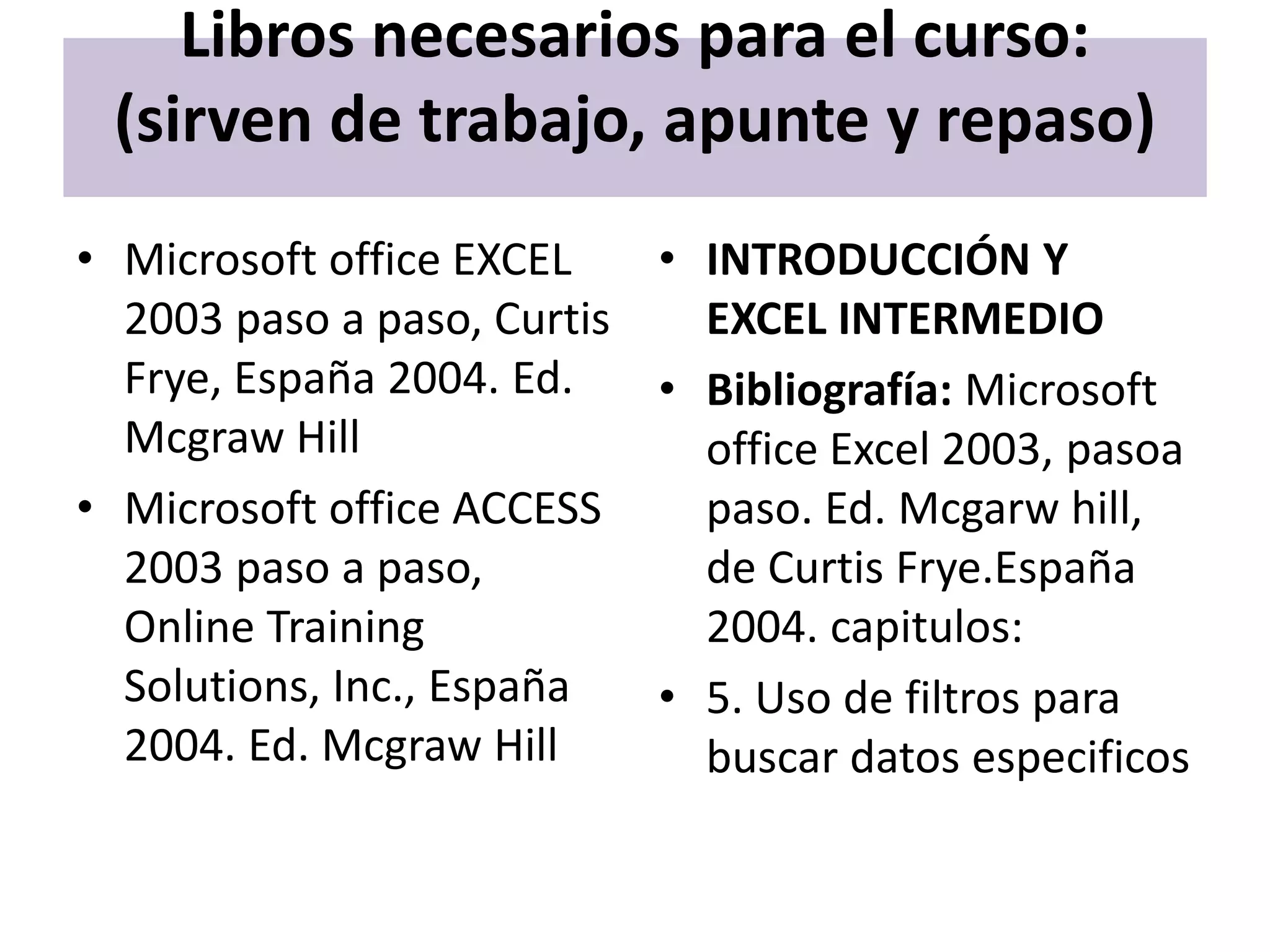 Libros necesarios para el curso:
 (sirven de trabajo, apunte y repaso)
• Microsoft office EXCEL   • INTRODUCCIÓN Y
  2003 paso a paso, Curtis   EXCEL INTERMEDIO
  Frye, España 2004. Ed.   • Bibliografía: Microsoft
  Mcgraw Hill                office Excel 2003, pasoa
• Microsoft office ACCESS    paso. Ed. Mcgarw hill,
  2003 paso a paso,          de Curtis Frye.España
  Online Training            2004. capitulos:
  Solutions, Inc., España  • 5. Uso de filtros para
  2004. Ed. Mcgraw Hill      buscar datos especificos
 