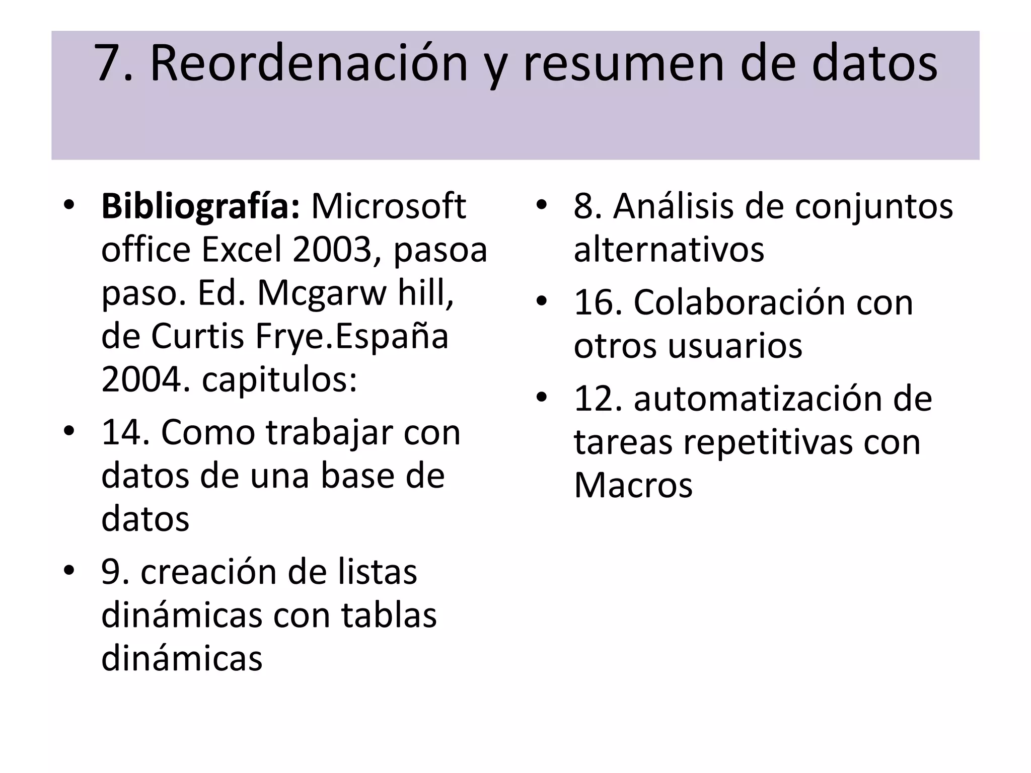 7. Reordenación y resumen de datos

• Bibliografía: Microsoft    • 8. Análisis de conjuntos
  office Excel 2003, pasoa     alternativos
  paso. Ed. Mcgarw hill,     • 16. Colaboración con
  de Curtis Frye.España        otros usuarios
  2004. capitulos:           • 12. automatización de
• 14. Como trabajar con        tareas repetitivas con
  datos de una base de         Macros
  datos
• 9. creación de listas
  dinámicas con tablas
  dinámicas
 