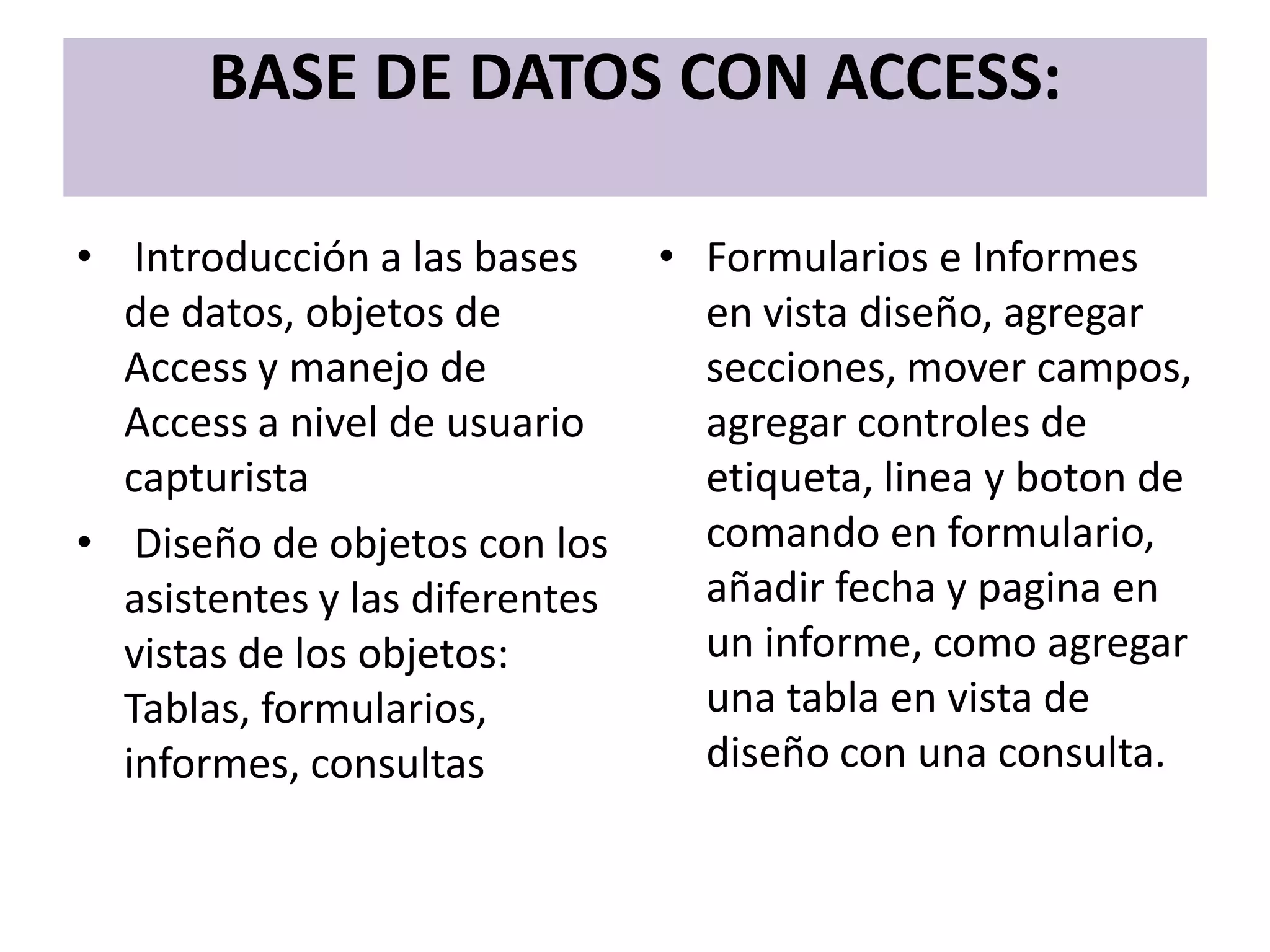 BASE DE DATOS CON ACCESS:

• Introducción a las bases      • Formularios e Informes
  de datos, objetos de            en vista diseño, agregar
  Access y manejo de              secciones, mover campos,
  Access a nivel de usuario       agregar controles de
  capturista                      etiqueta, linea y boton de
• Diseño de objetos con los       comando en formulario,
  asistentes y las diferentes     añadir fecha y pagina en
  vistas de los objetos:          un informe, como agregar
  Tablas, formularios,            una tabla en vista de
  informes, consultas             diseño con una consulta.
 