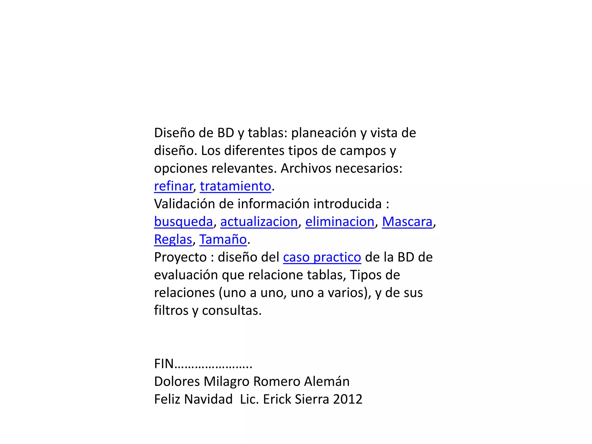 Diseño de BD y tablas: planeación y vista de
diseño. Los diferentes tipos de campos y
opciones relevantes. Archivos necesarios:
refinar, tratamiento.
Validación de información introducida :
busqueda, actualizacion, eliminacion, Mascara,
Reglas, Tamaño.
Proyecto : diseño del caso practico de la BD de
evaluación que relacione tablas, Tipos de
relaciones (uno a uno, uno a varios), y de sus
filtros y consultas.


FIN…………………..
Dolores Milagro Romero Alemán
Feliz Navidad Lic. Erick Sierra 2012
 
