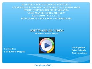 REPUBLICA BOLIVARIANA DE VENEZUELA
       UNIVERSIDAD PEDAGÓGICA EXPERIMENTAL LIBERTADOR
               INSTITUTO PEDAGÓGICO DE MIRANDA
                  “JOSÉ MANUEL SISO MARTÍNEZ”
                     EXTENSIÓN: NUEVA CÚA
             DIPLOMADO EN DOCENCIA UNIVERSITARIA




                       SOFTWARE DE VIDEO
                         Windows Media Player




                                                Participantes:
Facilitador:
                                                Petra Fajardo
Luis Rosales Delgado
                                                José Hernández




                         Cúa, Octubre 2012
 