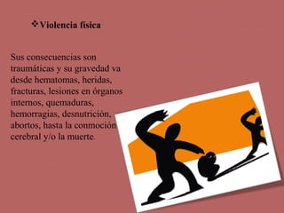 Violencia física
Sus consecuencias son
traumáticas y su gravedad va
desde hematomas, heridas,
fracturas, lesiones en órganos
internos, quemaduras,
hemorragias, desnutrición,
abortos, hasta la conmoción
cerebral y/o la muerte.
 