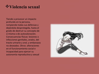 Violencia sexual
Tiende a provocar un impacto
profundo en la persona,
rompiendo todas sus defensas y
dejándola desprotegida, hasta el
grado de destruir su concepto de
sí misma o de autovaloración.
Consecuencias físicas: lesiones o
infecciones genitales, anales, del
tracto urinario y oral, y embarazos
no deseados. Otros: alteraciones
en el funcionamiento social e
incapacidad para ejercer su
autonomía reproductiva y sexual
 