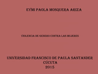 EYMI PAOLA MOSQUERA ARIZA
UNIVERSIDAD FRANCISCO DE PAULA SANTANDER
CÚCUTA
2015
VIOLENCIA DE gENERO CONTRA LAS MUjERES
 
