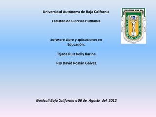 Universidad Autónoma de Baja California

         Facultad de Ciencias Humanas



        Software Libre y aplicaciones en
                  Educación.

            Tejada Ruiz Nelly Karina

            Rey David Román Gálvez.




Mexicali Baja California a 06 de Agosto del 2012
 