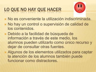 LO QUE NO HAY QUE HACER
No es conveniente la utilización indiscriminada.
No hay un control o supervisión de calidad de
los contenidos.
Debido a la facilidad de búsqueda de
información a través de este medio, los
alumnos pueden utilizarlo como único recurso y
dejar de consultar otras fuentes.
Algunos de los elementos utilizados para captar
la atención de los alumnos también puede
funcionar como distractores.
