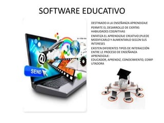 SOFTWARE EDUCATIVO
•
•
•

•

DESTINADO A LA ENSEÑANZA APRENDIZAJE
PERMITE EL DESARROLLO DE CIERTAS
HABILIDADES COGNITIVAS
ENFATIZA EL APRENDIZAJE CREATIVO (PUEDE
MODIFICARLO Y AUMENTARLO SEGÚN SUS
INTERESES
EXISTEN DIFERENTES TIPOS DE INTERACCIÓN
ENTRE LE PROCESO DE ENSEÑANZA
APRENDIZAJE:
EDUCADOR, APRENDIZ, CONOCIMIENTO, COMP
UTADORA

 