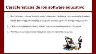 Características de los software educativo 
5. Reduce el tiempo de que se dispone para impartir gran cantidad de conocimientos facilitando un 
trabajo diferenciado, introduciendo al estudiante en el trabajo con los medios computarizados. 
6. Facilita el trabajo independiente y a la vez un tratamiento individual de las diferencias. 
7. Permite al usuario (estudiante) introducirse en las técnicas más avanzadas. 
 