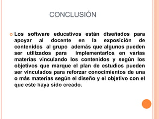 CONCLUSIÓN
 Los software educativos están diseñados para
apoyar al docente en la exposición de
contenidos al grupo además que algunos pueden
ser utilizados para implementarlos en varias
materias vinculando los contenidos y según los
objetivos que marque el plan de estudios pueden
ser vinculados para reforzar conocimientos de una
o más materias según el diseño y el objetivo con el
que este haya sido creado.
 