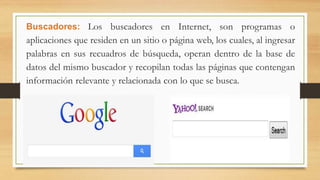 Buscadores: Los buscadores en Internet, son programas o
aplicaciones que residen en un sitio o página web, los cuales, al ingresar
palabras en sus recuadros de búsqueda, operan dentro de la base de
datos del mismo buscador y recopilan todas las páginas que contengan
información relevante y relacionada con lo que se busca.
 