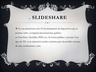 . SLIDESHARE
 Es una plataforma web 2.0 de alojamiento de diapositivas que te
permite subir y compartir presentaciones gráficas
en PowerPoint, OpenOffice, PDF, etc., de forma pública o privada. Este
tipo de TIC en la educación resulta excelente para desarrollar sesiones
de aula, conferencias y más.
 