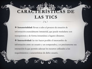 CARACTERÍSTICAS DE
LAS TICS
 Inmaterialidad: llevan a cabo el proceso de creación de
información esencialmente inmaterial, que puede trasladarse con
transparencia y de forma instantánea a lugares distantes.
 Interactividad: las tics hacen posible el intercambio de
información entre un usuario y un computador, y es precisamente esa
interacción la que permite adecuar los recursos utilizados a los
requerimientos y características de dicho usuario.
 