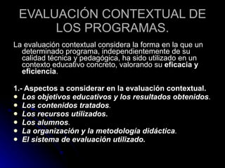 EVALUACIÓN CONTEXTUAL DE LOS PROGRAMAS. La evaluación contextual considera la forma en la que un determinado programa, independientemente de su calidad técnica y pedagógica, ha sido utilizado en un contexto educativo concreto, valorando su  eficacia y eficiencia .  1.- Aspectos a considerar en la evaluación contextual.   Los objetivos educativos y los resultados obtenidos .  Los contenidos tratados .  Los recursos utilizados . Los alumnos .  La organización y la metodología didáctica .  El sistema de evaluación utilizado. 