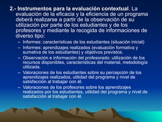 2.- Instrumentos para la evaluación contextual . La evaluación de la eficacia y la eficiencia de un programa deberá realizarse a partir de la observación de su utilización por parte de los estudiantes y de los profesores y mediante la recogida de informaciones de diverso tipo: Informes: características de los estudiantes (situación inicial) Informes: aprendizajes realizados (evaluación formativa y sumativa de los estudiantes) y objetivos previstos. Observación e información del profesorado: utilización de los recursos disponibles, características del material, metodología utilizada. Valoraciones de los estudiantes sobre su percepción de los aprendizajes realizados, utilidad del programa y nivel de satisfacción al trabajar con él. Valoraciones de los profesores sobre los aprendizajes realizados por los estudiantes, utilidad del programa y nivel de satisfacción al trabajar con él. 