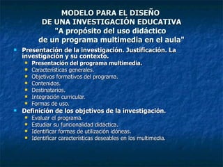 MODELO PARA EL DISEÑO  DE UNA INVESTIGACIÓN EDUCATIVA "A propósito del uso didáctico  de un programa multimedia en el aula" Presentación de la investigación. Justificación. La investigación y su contexto. Presentación del programa multimedia. Características generales. Objetivos formativos del programa. Contenidos. Destinatarios.  Integración curricular. Formas de uso. Definición de los objetivos de la investigación. Evaluar el programa. Estudiar su funcionalidad didáctica. Identificar formas de utilización idóneas. Identificar características deseables en los multimedia. 