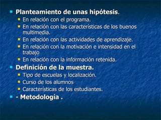 Planteamiento de unas hipótesis . En relación con el programa. En relación con las características de los buenos multimedia. En relación con las actividades de aprendizaje. En relación con la motivación e intensidad en el trabajo En relación con la información retenida. Definición de la muestra. Tipo de escuelas y localización. Curso de los alumnos Características de los estudiantes. - Metodología .   