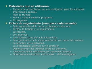 Materiales que se utilizarán. Carpeta de presentación de la investigación para las escuelas: Información general. Plan de trabajo. Ficha y manual sobre el programa. El programa. Fichas de seguimiento (una para cada escuela)  Datos generales del centro, profesores y alumnos. El plan de trabajo y su seguimiento. La escuela. Los alumnos. La infraestructura del aula informática. La organización de la experimentación por parte del profesor. La temática de la actividad. La metodología utilizada por el profesor. Observaciones del profesor sobre los alumnos. Valoración de los resultados por parte del profesor. Observaciones directas, entrevistas... del investigador. 