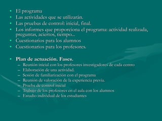 El programa  Las actividades que se utilizarán. Las pruebas de control: inicial, final. Los informes que proporciona el programa: actividad realizada, preguntas, aciertos, tiempo... Cuestionarios para los alumnos Cuestionarios para los profesores. Plan de actuación. Fases.  Reunión inicial con los profesores investigadores de cada centro Elaboración de una actividad. Sesión de familiarización con el programa Reunión de valoración de la experiencia previa. Prueba de control inicial Trabajo de los profesores en el aula con los alumnos Estudio individual de los estudiantes 