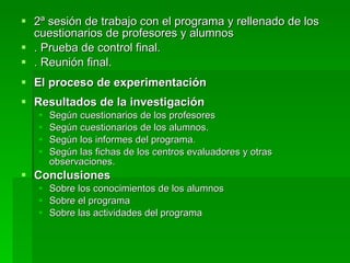 2ª sesión de trabajo con el programa y rellenado de los cuestionarios de profesores y alumnos . Prueba de control final. . Reunión final. El proceso de experimentación Resultados de la investigación Según cuestionarios de los profesores Según cuestionarios de los alumnos. Según los informes del programa. Según las fichas de los centros evaluadores y otras observaciones. Conclusiones Sobre los conocimientos de los alumnos Sobre el programa Sobre las actividades del programa 