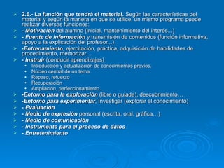 2.6.- La función que tendrá el material.  Según las características del material y según la manera en que se utilice, un mismo programa puede realizar diversas funciones: - Motivación  del alumno (inicial, mantenimiento del interés...) -   Fuente de información  y transmisión de contenidos (función informativa, apoyo a la explicación del profesor...) -Entrenamiento , ejercitación, práctica, adquisición de habilidades de procedimiento, memorizar… - Instruir  (conducir aprendizajes) Introducción y actualización de conocimientos previos. Núcleo central de un tema Repaso, refuerzo Recuperación Ampliación, perfeccionamiento... -Entorno para la exploración  (libre o guiada), descubrimiento… -Entorno para experimentar , Investigar (explorar el conocimiento) - Evaluación - Medio de expresión  personal (escrita, oral, gráfica…) - Medio de comunicación - Instrumento para el proceso de datos - Entretenimiento 