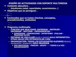 DISEÑO DE ACTIVIDADES CON SOPORTE MULTIMEDIA Contexto educativo . Estudiantes (edad, capacidades, conocimientos...) Objetivos que se persiguen . . . Contenidos que se tratan (hechos, conceptos, procedimientos, actitudes) . . Programa multimedia   FUNCIÓN QUE REALIZARÁ: ENTRENAR - INSTRUIR - INFORMAR - MOTIVAR - EXPERIMENTAR -  EXPRESARSE - COMUNICARSE - ENTRETENER - EVALUAR - PROCESAR DATOS ENTORNO DE USO:CLASE (rincón o tarima) -AULA INFORMÁTICA-OTRAS SALAS-USO ESTRAESCOLAR-CASA ORGANIZACIÓN: TODOS LOS ESTUDIANTES-ALGUNOS (refuerzo, recuperación, ampliación) -SÓLO PROFESOR USO INDIVIDUAL - PAREJAS - GRUPO - - - TODOS A LA VEZ - SUCESIVAMENTE 