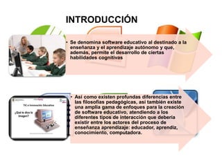INTRODUCCIÓN
• Se denomina software educativo al destinado a la
enseñanza y el aprendizaje autónomo y que,
además, permite el desarrollo de ciertas
habilidades cognitivas
• Así como existen profundas diferencias entre
las filosofías pedagógicas, así también existe
una amplia gama de enfoques para la creación
de software educativo, atendiendo a los
diferentes tipos de interacción que debería
existir entre los actores del proceso de
enseñanza aprendizaje: educador, aprendiz,
conocimiento, computadora.
 