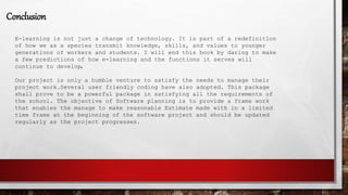 Conclusion
E-learning is not just a change of technology. It is part of a redefinition
of how we as a species transmit knowledge, skills, and values to younger
generations of workers and students. I will end this book by daring to make
a few predictions of how e-learning and the functions it serves will
continue to develop.
Our project is only a humble venture to satisfy the needs to manage their
project work.Several user friendly coding have also adopted. This package
shall prove to be a powerful package in satisfying all the requirements of
the school. The objective of Software planning is to provide a frame work
that enables the manage to make reasonable Estimate made with in a limited
time frame at the beginning of the software project and should be updated
regularly as the project progresses.
 