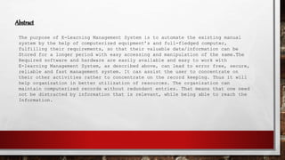 Abstract
The purpose of E-Learning Management System is to automate the existing manual
system by the help of computerized equipment’s and full-fledged computer,
fulfilling their requirements, so that their valuable data/information can be
Stored for a longer period with easy accessing and manipulation of the same.The
Required software and hardware are easily available and easy to work with
E-learning Management System, as described above, can lead to error free, secure,
reliable and fast management system. It can assist the user to concentrate on
their other activities rather to concentrate on the record keeping. Thus it will
help organization in better utilization of resources. The organization can
maintain computerized records without redundant entries. That means that one need
not be distracted by information that is relevant, while being able to reach the
Information.
 