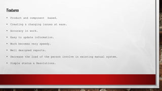 Features
• Product and component based.
• Creating & changing issues at ease.
• Accuracy in work.
• Easy to update information.
• Work becomes very speedy.
• Well designed reports.
• Decrease the load of the person involve in existing manual system.
• Simple status & Resolutions.
 