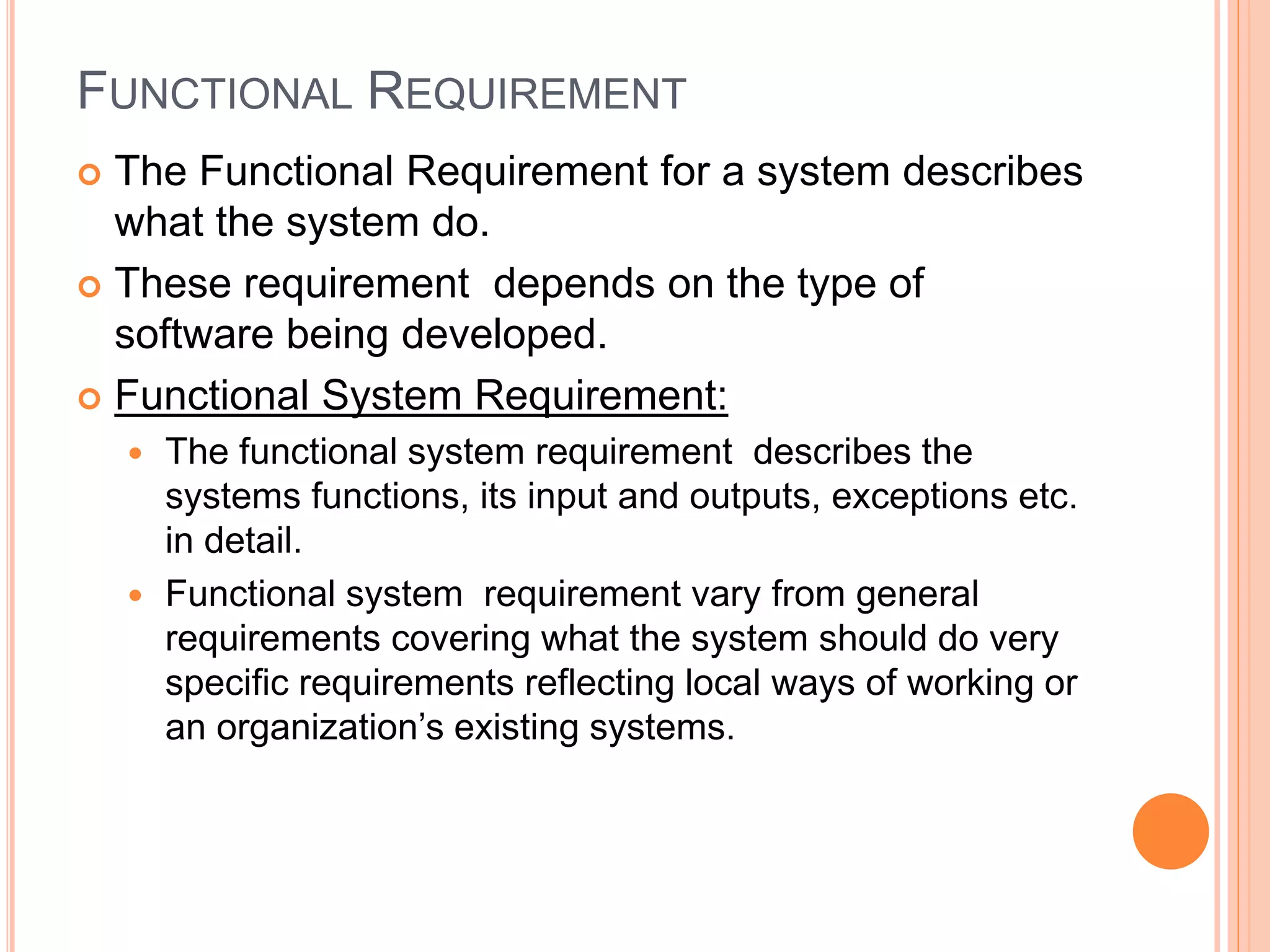 FUNCTIONAL REQUIREMENT
 The Functional Requirement for a system describes
what the system do.
 These requirement depends on the type of
software being developed.
 Functional System Requirement:
 The functional system requirement describes the
systems functions, its input and outputs, exceptions etc.
in detail.
 Functional system requirement vary from general
requirements covering what the system should do very
specific requirements reflecting local ways of working or
an organization’s existing systems.
 