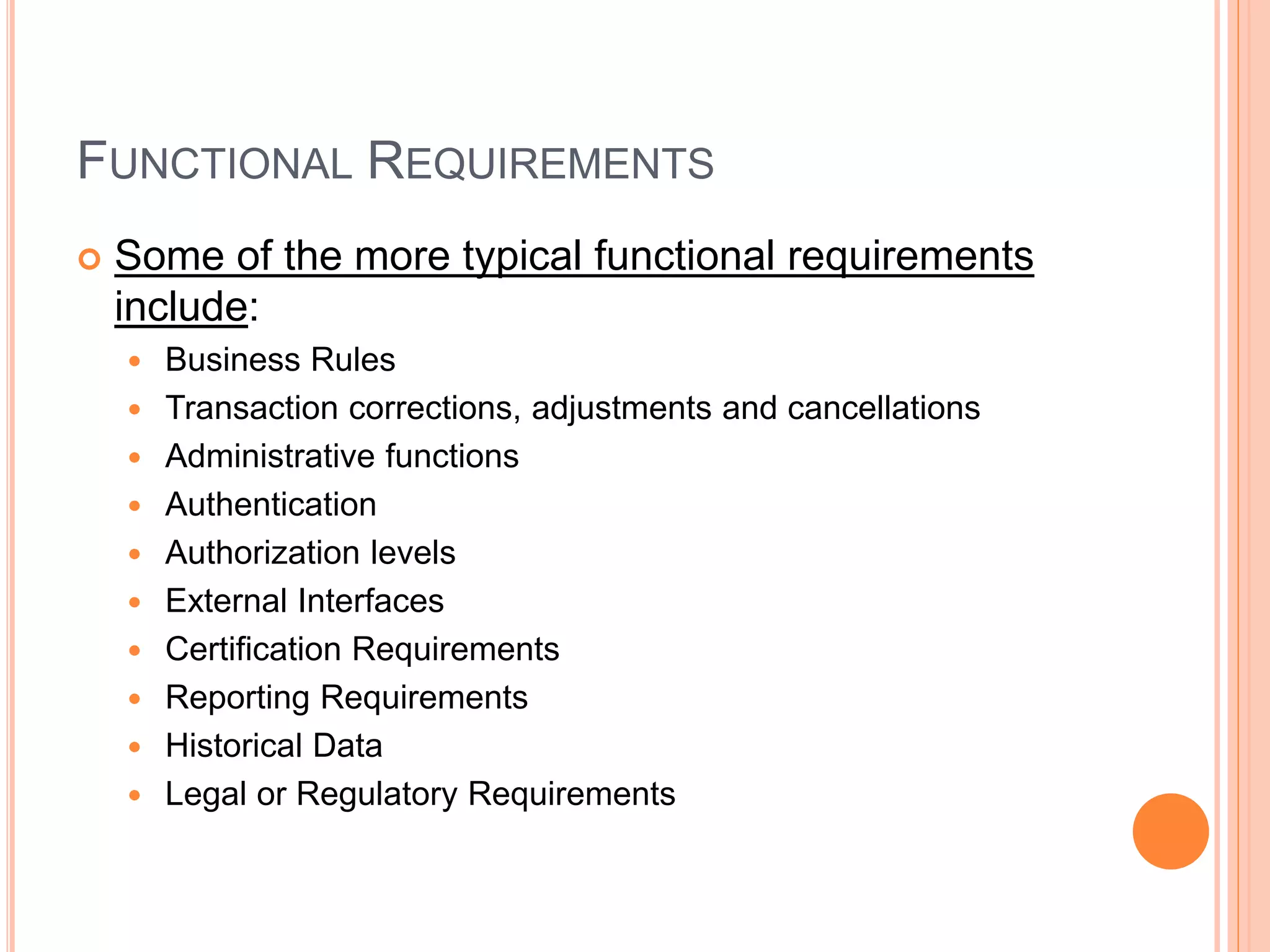 FUNCTIONAL REQUIREMENTS
 Some of the more typical functional requirements
include:
 Business Rules
 Transaction corrections, adjustments and cancellations
 Administrative functions
 Authentication
 Authorization levels
 External Interfaces
 Certification Requirements
 Reporting Requirements
 Historical Data
 Legal or Regulatory Requirements
 