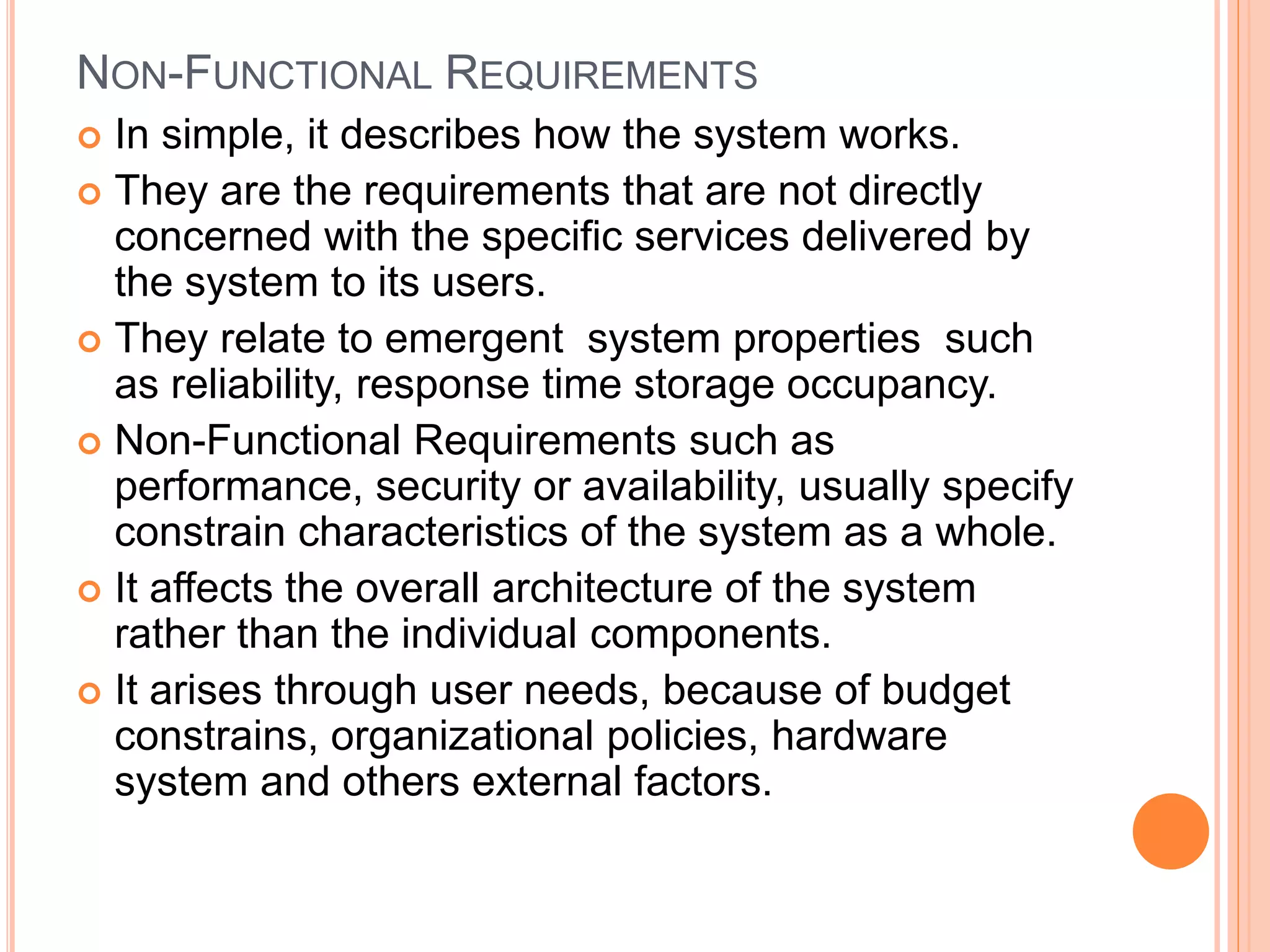 NON-FUNCTIONAL REQUIREMENTS
 In simple, it describes how the system works.
 They are the requirements that are not directly
concerned with the specific services delivered by
the system to its users.
 They relate to emergent system properties such
as reliability, response time storage occupancy.
 Non-Functional Requirements such as
performance, security or availability, usually specify
constrain characteristics of the system as a whole.
 It affects the overall architecture of the system
rather than the individual components.
 It arises through user needs, because of budget
constrains, organizational policies, hardware
system and others external factors.
 
