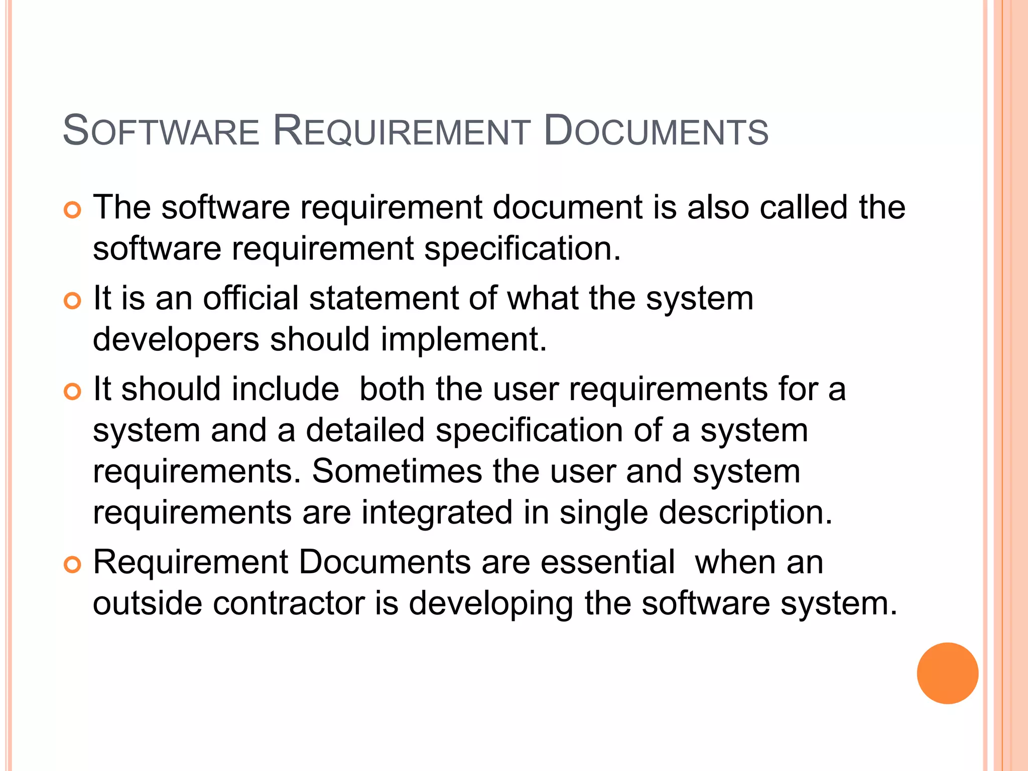 SOFTWARE REQUIREMENT DOCUMENTS
 The software requirement document is also called the
software requirement specification.
 It is an official statement of what the system
developers should implement.
 It should include both the user requirements for a
system and a detailed specification of a system
requirements. Sometimes the user and system
requirements are integrated in single description.
 Requirement Documents are essential when an
outside contractor is developing the software system.
 