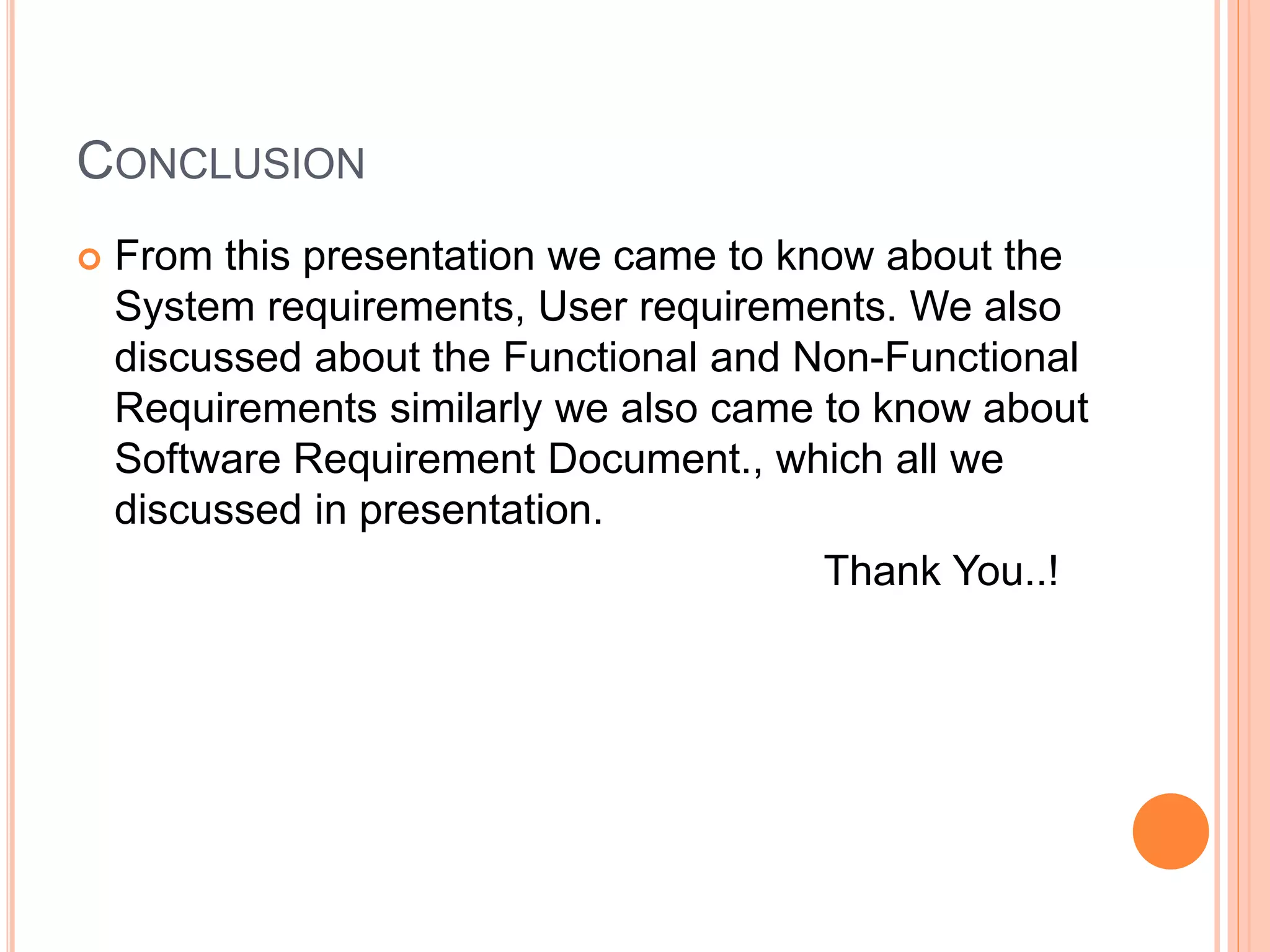 CONCLUSION
 From this presentation we came to know about the
System requirements, User requirements. We also
discussed about the Functional and Non-Functional
Requirements similarly we also came to know about
Software Requirement Document., which all we
discussed in presentation.
Thank You..!
 