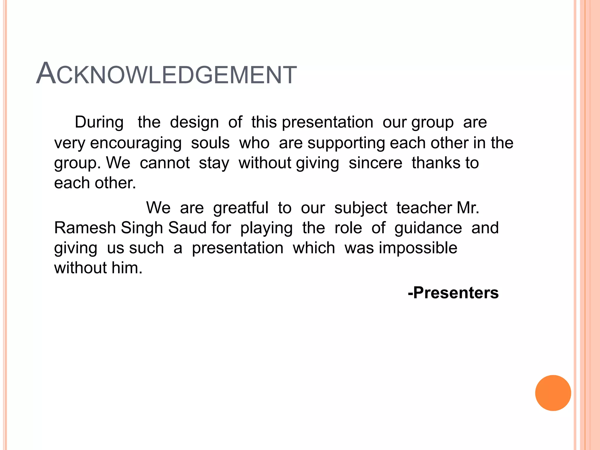 ACKNOWLEDGEMENT
During the design of this presentation our group are
very encouraging souls who are supporting each other in the
group. We cannot stay without giving sincere thanks to
each other.
We are greatful to our subject teacher Mr.
Ramesh Singh Saud for playing the role of guidance and
giving us such a presentation which was impossible
without him.
-Presenters
 