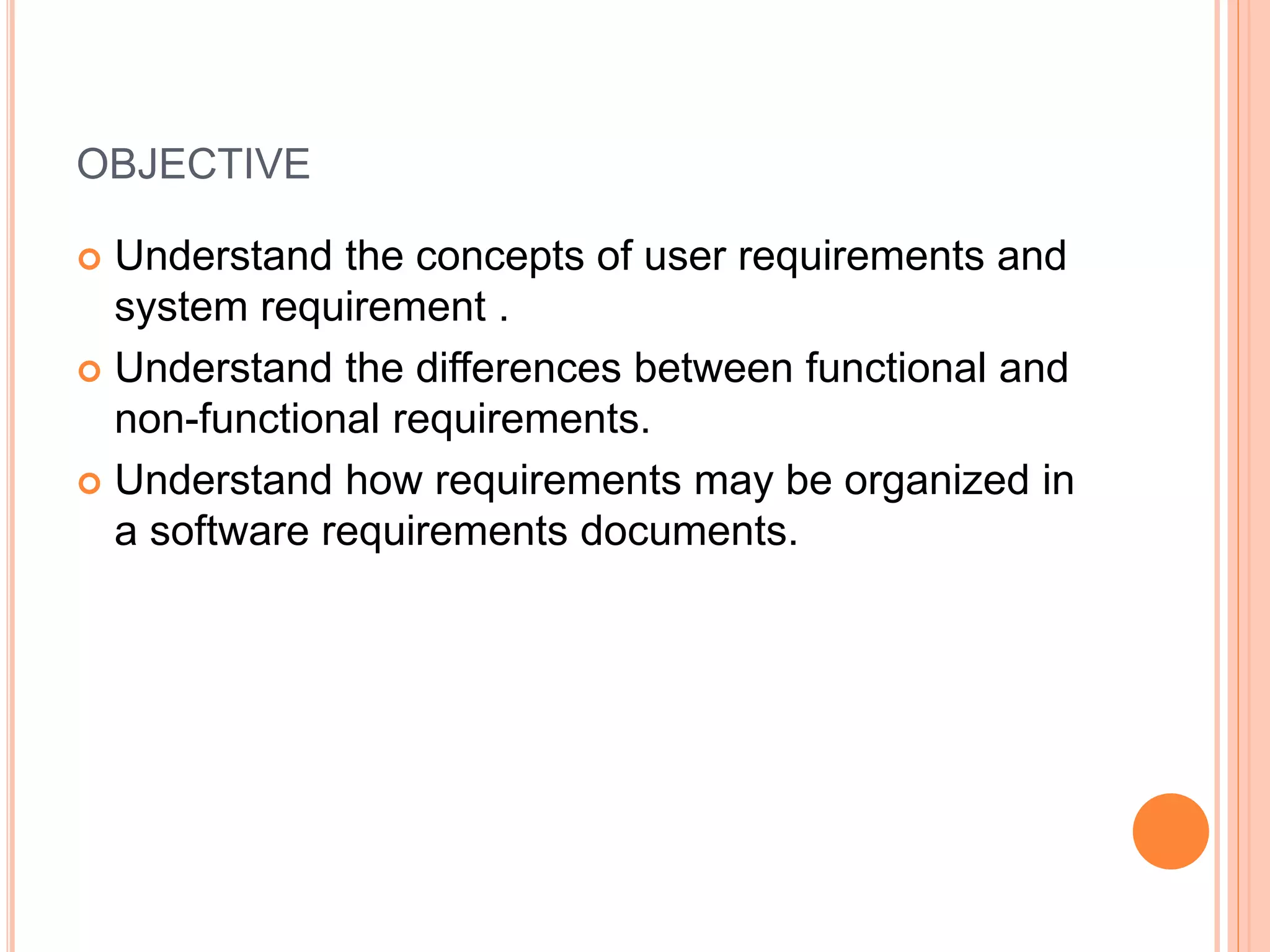 OBJECTIVE
 Understand the concepts of user requirements and
system requirement .
 Understand the differences between functional and
non-functional requirements.
 Understand how requirements may be organized in
a software requirements documents.
 