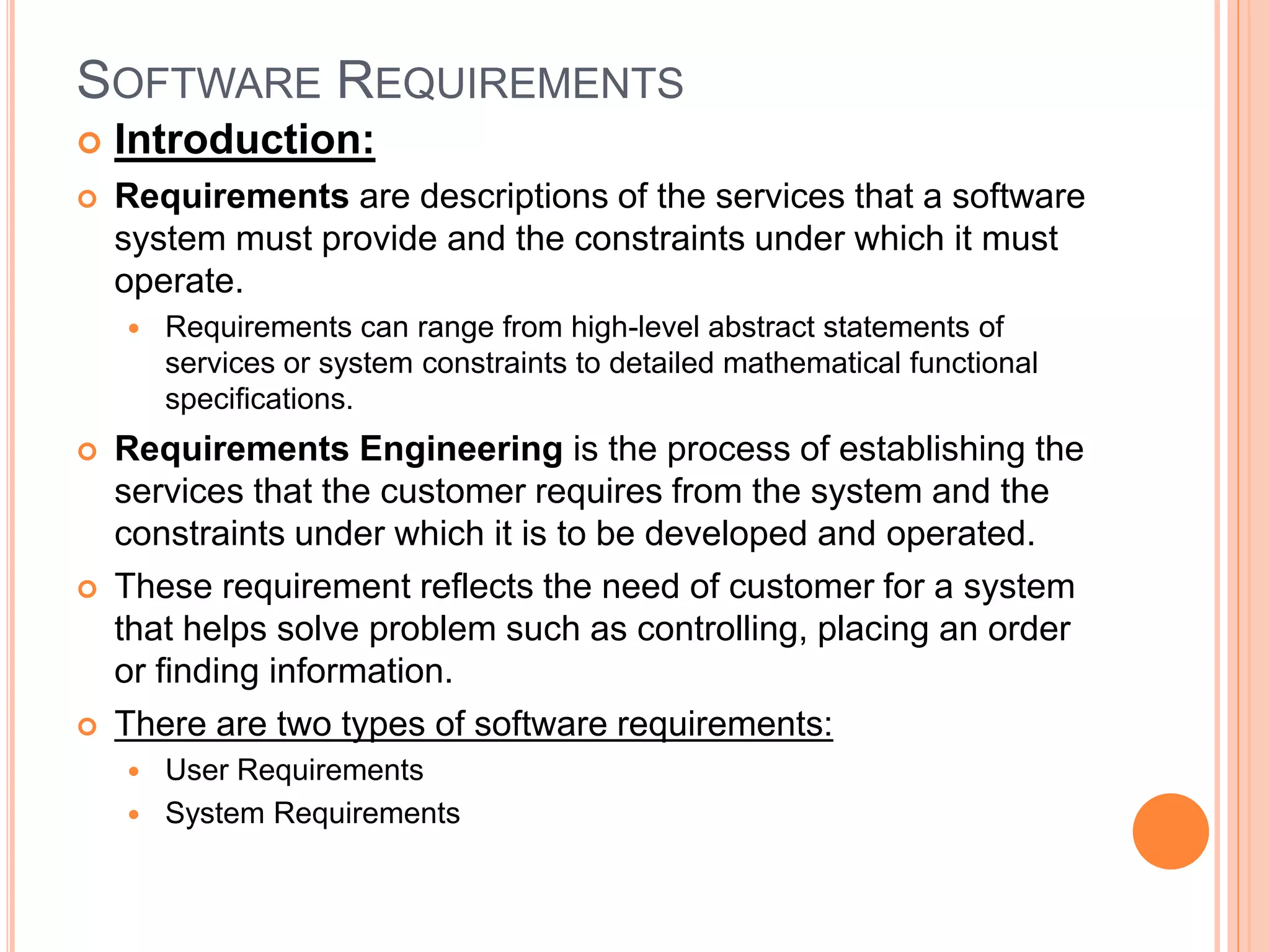 SOFTWARE REQUIREMENTS
 Introduction:
 Requirements are descriptions of the services that a software
system must provide and the constraints under which it must
operate.
 Requirements can range from high-level abstract statements of
services or system constraints to detailed mathematical functional
speciﬁcations.
 Requirements Engineering is the process of establishing the
services that the customer requires from the system and the
constraints under which it is to be developed and operated.
 These requirement reflects the need of customer for a system
that helps solve problem such as controlling, placing an order
or finding information.
 There are two types of software requirements:
 User Requirements
 System Requirements
 