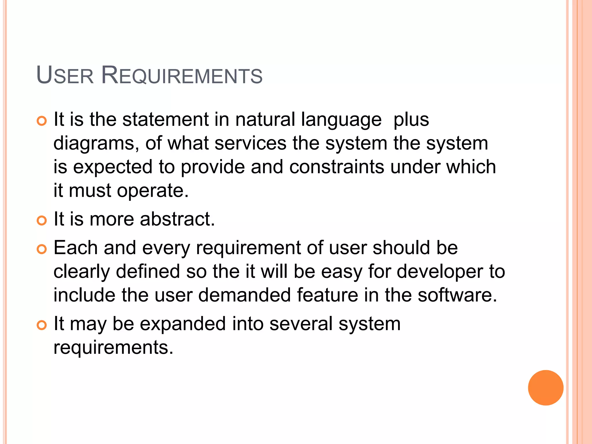 USER REQUIREMENTS
 It is the statement in natural language plus
diagrams, of what services the system the system
is expected to provide and constraints under which
it must operate.
 It is more abstract.
 Each and every requirement of user should be
clearly defined so the it will be easy for developer to
include the user demanded feature in the software.
 It may be expanded into several system
requirements.
 